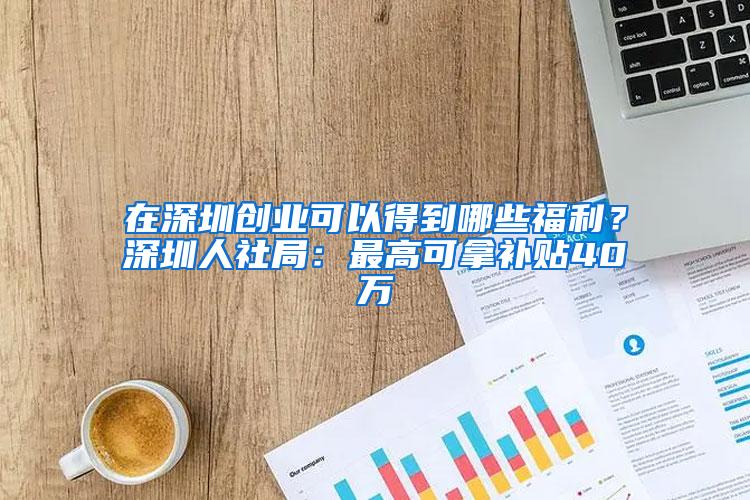 在深圳创业可以得到哪些福利？深圳人社局：最高可拿补贴40万