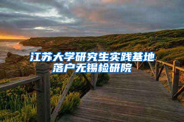 江苏大学研究生实践基地落户无锡检研院