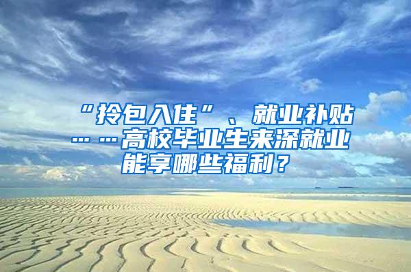 “拎包入住”、就业补贴……高校毕业生来深就业能享哪些福利？