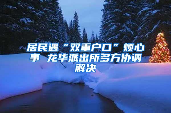 居民遇“双重户口”烦心事 龙华派出所多方协调解决