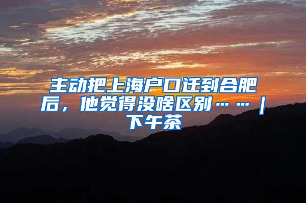 主动把上海户口迁到合肥后，他觉得没啥区别……｜下午茶