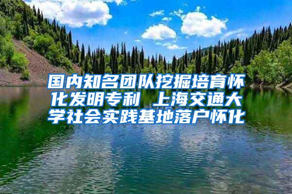 国内知名团队挖掘培育怀化发明专利 上海交通大学社会实践基地落户怀化