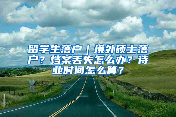 留学生落户｜境外硕士落户？档案丢失怎么办？待业时间怎么算？