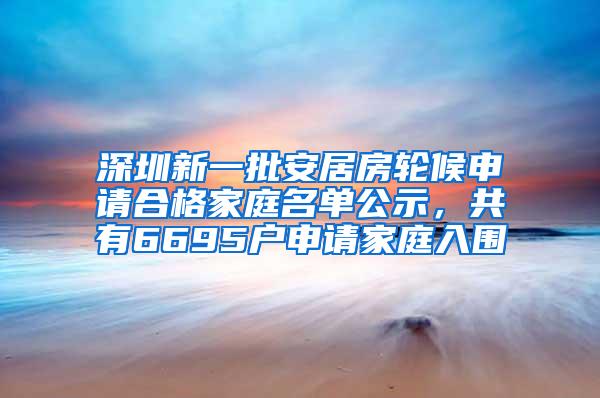 深圳新一批安居房轮候申请合格家庭名单公示，共有6695户申请家庭入围