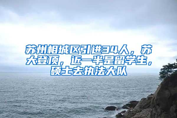 苏州相城区引进34人，苏大登顶，近一半是留学生，硕士去执法大队