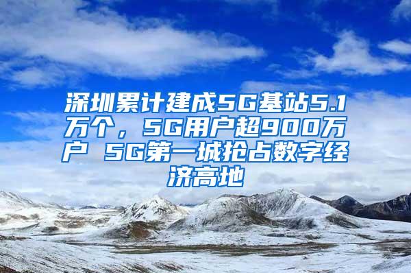 深圳累计建成5G基站5.1万个，5G用户超900万户 5G第一城抢占数字经济高地