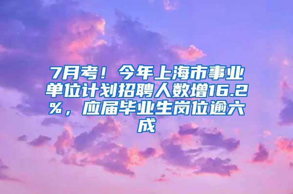 7月考！今年上海市事业单位计划招聘人数增16.2%，应届毕业生岗位逾六成