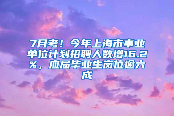 7月考！今年上海市事业单位计划招聘人数增16.2%，应届毕业生岗位逾六成