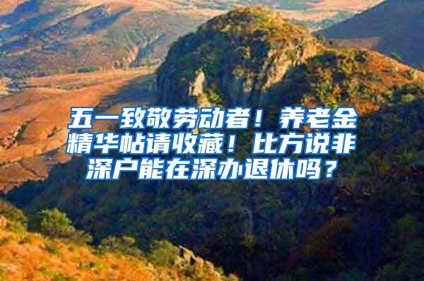 五一致敬劳动者！养老金精华帖请收藏！比方说非深户能在深办退休吗？