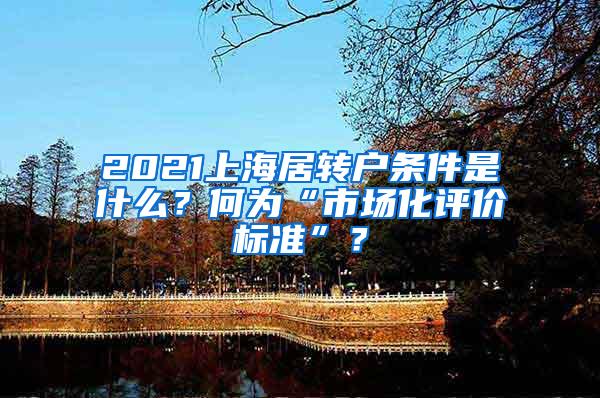 2021上海居转户条件是什么？何为“市场化评价标准”？