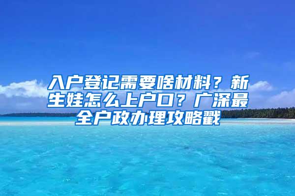 入户登记需要啥材料？新生娃怎么上户口？广深最全户政办理攻略戳