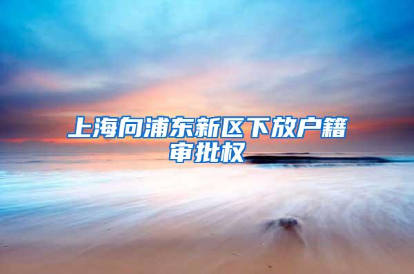 上海向浦东新区下放户籍审批权