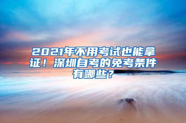 2021年不用考试也能拿证！深圳自考的免考条件有哪些？