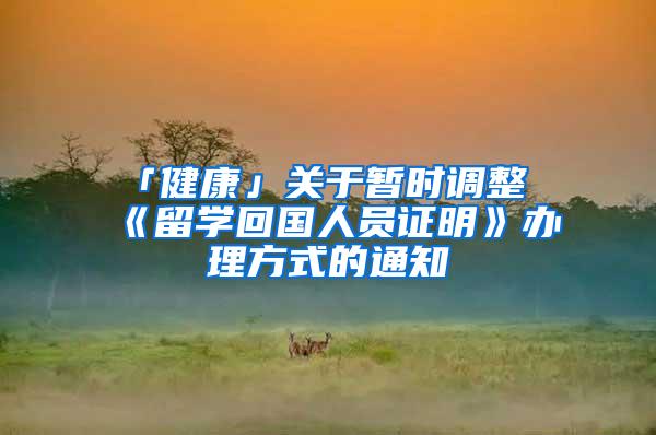 「健康」关于暂时调整《留学回国人员证明》办理方式的通知