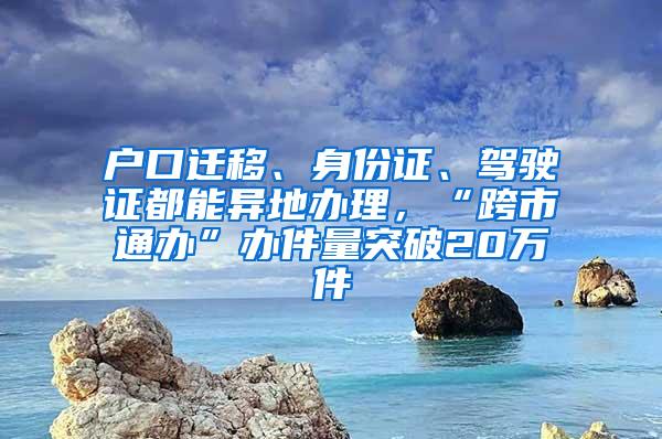 户口迁移、身份证、驾驶证都能异地办理，“跨市通办”办件量突破20万件