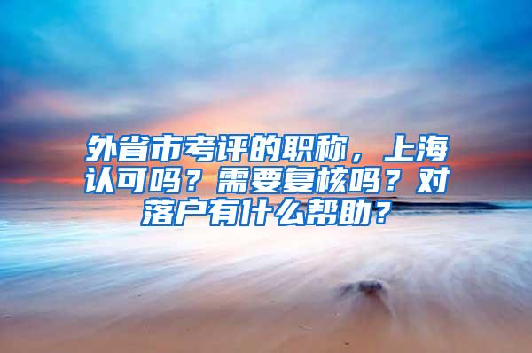 外省市考评的职称，上海认可吗？需要复核吗？对落户有什么帮助？