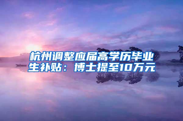 杭州调整应届高学历毕业生补贴：博士提至10万元