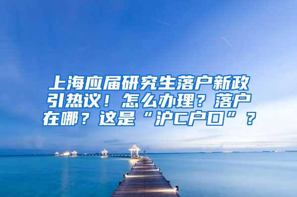 上海应届研究生落户新政引热议！怎么办理？落户在哪？这是“沪C户口”？