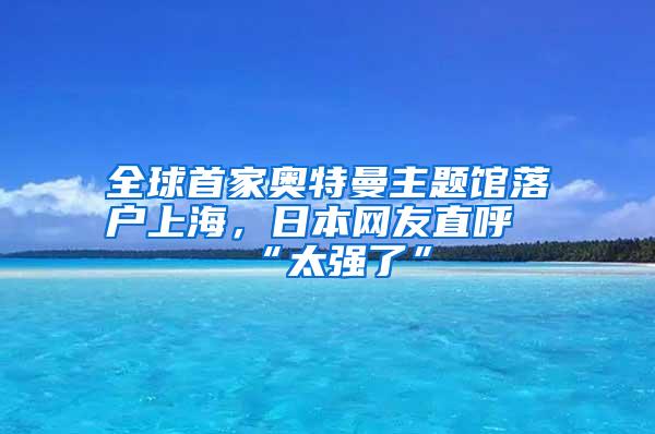 全球首家奥特曼主题馆落户上海，日本网友直呼“太强了”