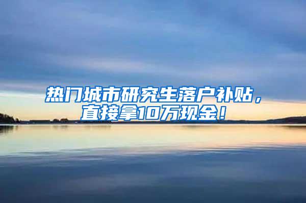 热门城市研究生落户补贴，直接拿10万现金！