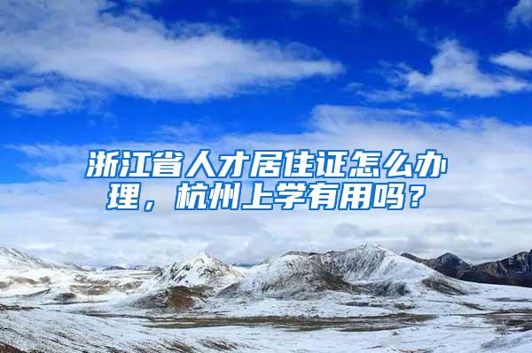 浙江省人才居住证怎么办理，杭州上学有用吗？