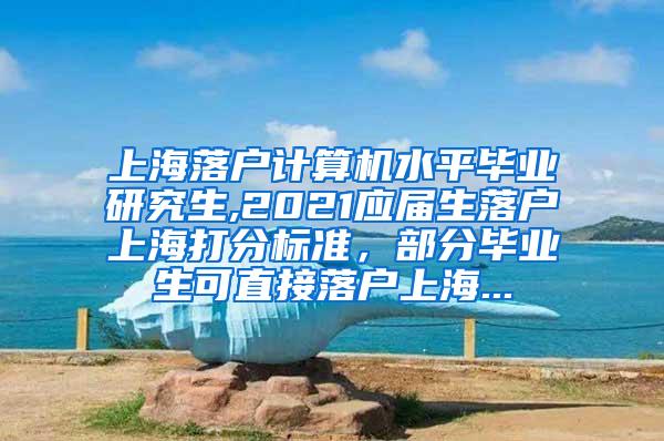 上海落户计算机水平毕业研究生,2021应届生落户上海打分标准，部分毕业生可直接落户上海...