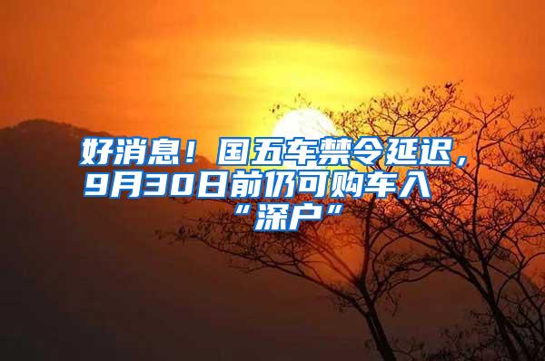 好消息！国五车禁令延迟，9月30日前仍可购车入“深户”