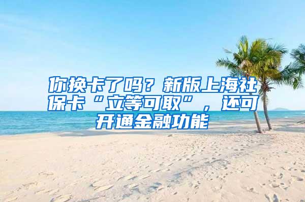 你换卡了吗？新版上海社保卡“立等可取”，还可开通金融功能