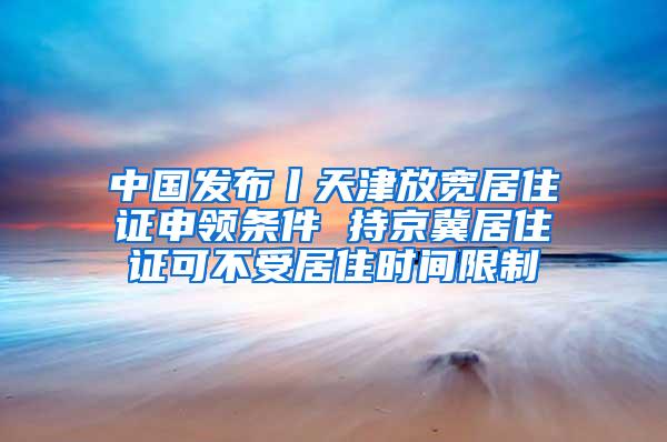 中国发布丨天津放宽居住证申领条件 持京冀居住证可不受居住时间限制