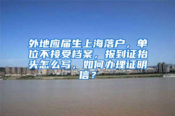 外地应届生上海落户，单位不接受档案，报到证抬头怎么写，如何办理证明信？