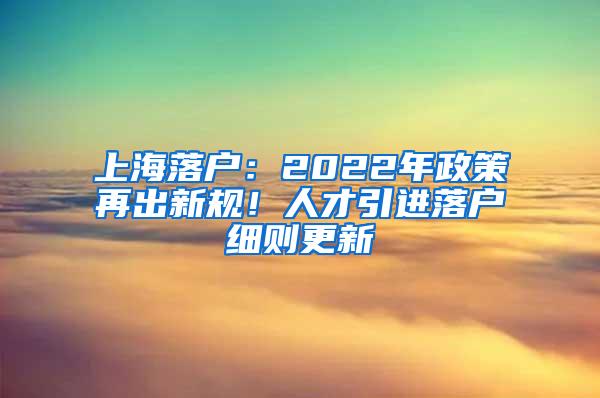 上海落户：2022年政策再出新规！人才引进落户细则更新