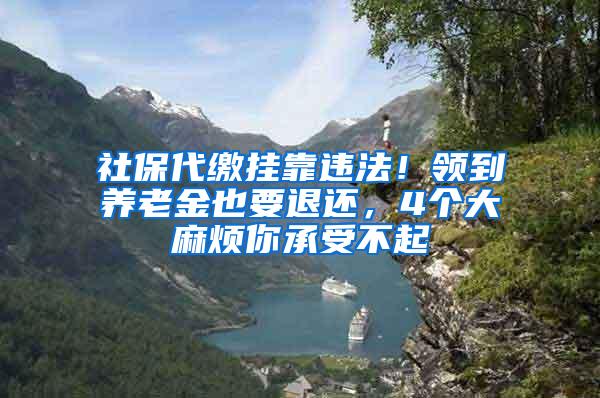 社保代缴挂靠违法！领到养老金也要退还，4个大麻烦你承受不起