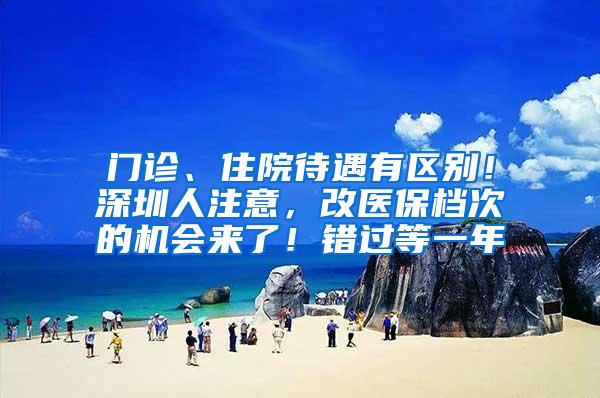 门诊、住院待遇有区别！深圳人注意，改医保档次的机会来了！错过等一年