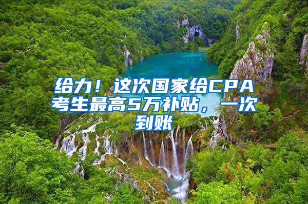 给力！这次国家给CPA考生最高5万补贴，一次到账