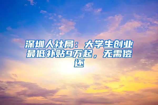 深圳人社局：大学生创业最低补贴9万起，无需偿还