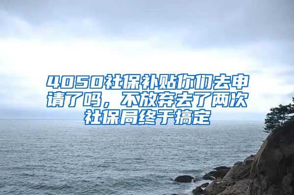 4050社保补贴你们去申请了吗，不放弃去了两次社保局终于搞定