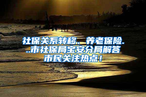 社保关系转移、养老保险...市社保局宝安分局解答市民关注热点！