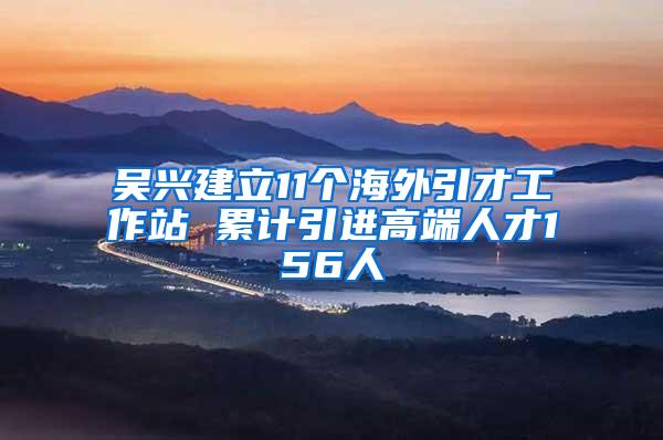 吴兴建立11个海外引才工作站 累计引进高端人才156人