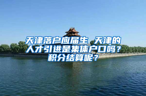 天津落户应届生 天津的人才引进是集体户口吗？积分结算呢？