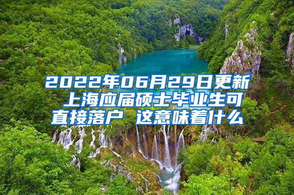 2022年06月29日更新 上海应届硕士毕业生可直接落户 这意味着什么