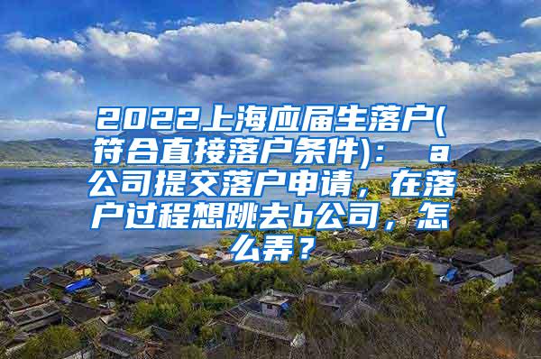 2022上海应届生落户(符合直接落户条件)： a公司提交落户申请，在落户过程想跳去b公司，怎么弄？