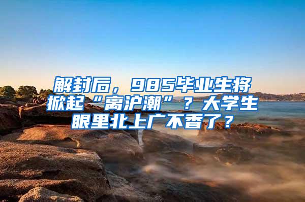 解封后，985毕业生将掀起“离沪潮”？大学生眼里北上广不香了？