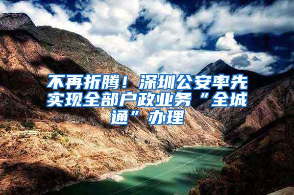 不再折腾！深圳公安率先实现全部户政业务“全城通”办理