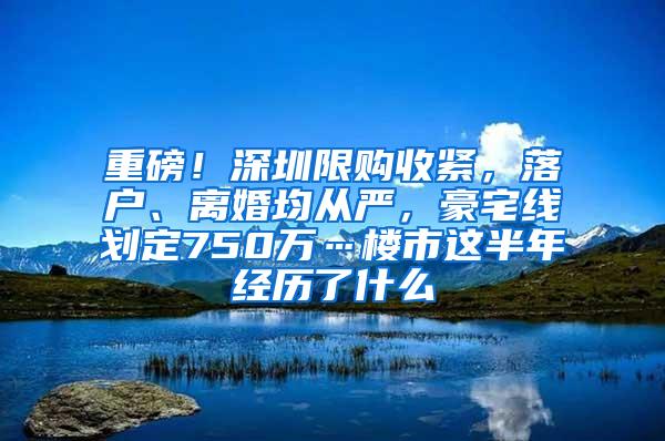 重磅！深圳限购收紧，落户、离婚均从严，豪宅线划定750万…楼市这半年经历了什么