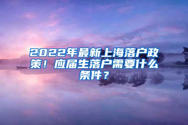 2022年最新上海落户政策！应届生落户需要什么条件？