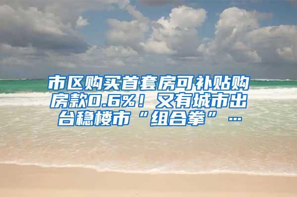 市区购买首套房可补贴购房款0.6%！又有城市出台稳楼市“组合拳”…