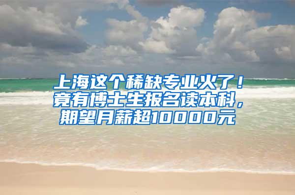 上海这个稀缺专业火了！竟有博士生报名读本科，期望月薪超10000元