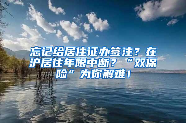 忘记给居住证办签注？在沪居住年限中断？“双保险”为你解难！