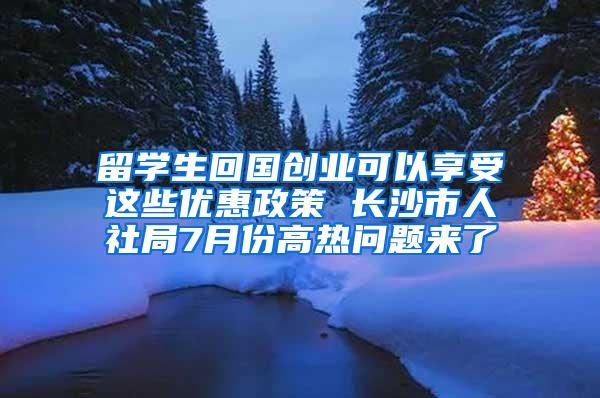 留学生回国创业可以享受这些优惠政策 长沙市人社局7月份高热问题来了