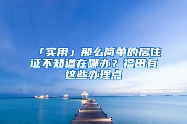 「实用」那么简单的居住证不知道在哪办？福田有这些办理点